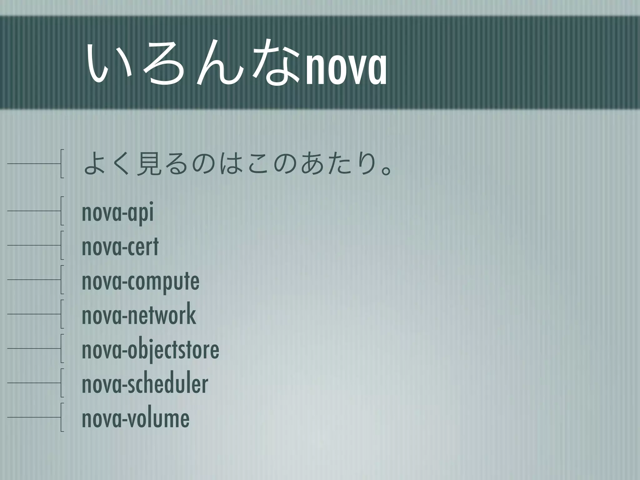 いろんなnova
よく見るのはこのあたり。
nova-api
nova-cert
nova-compute
nova-network
nova-objectstore
nova-scheduler
nova-volume
 