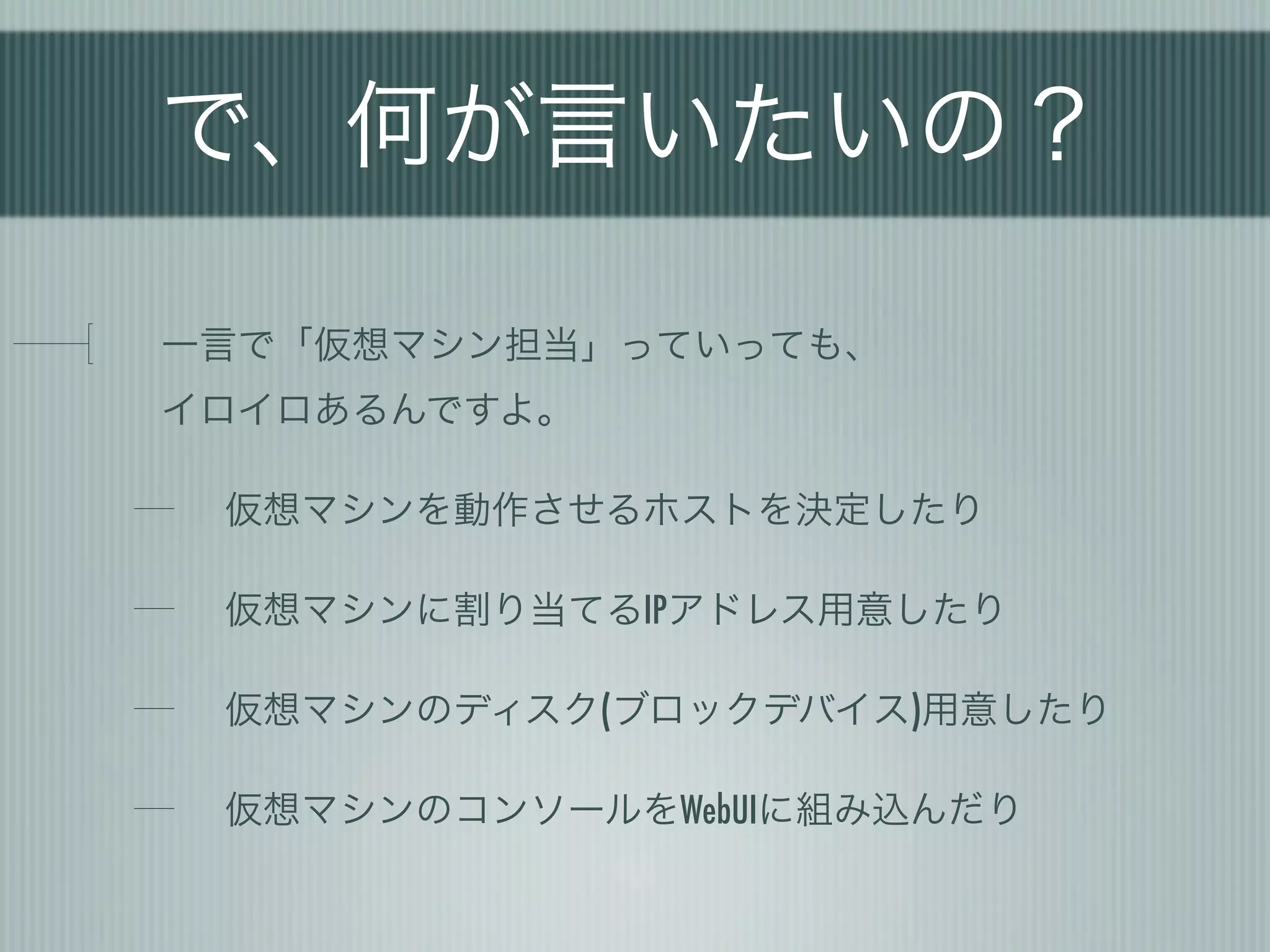 で、何が言いたいの？

一言で「仮想マシン担当」っていっても、
イロイロあるんですよ。

 仮想マシンを動作させるホストを決定したり

 仮想マシンに割り当てるIPアドレス用意したり

 仮想マシンのディスク(ブロックデバイス)用意したり

 仮想マシンのコンソールをWebUIに組み込んだり
 