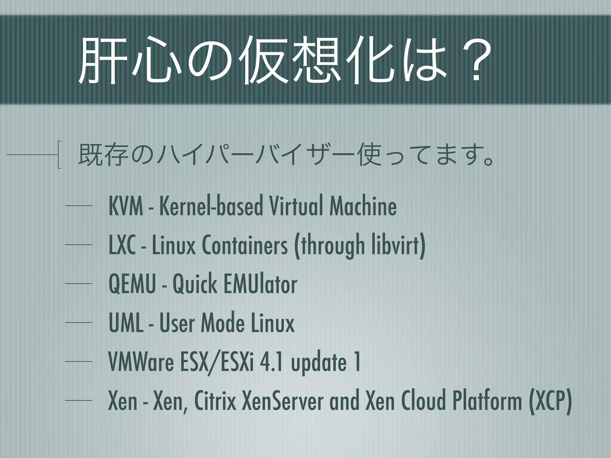 肝心の仮想化は？
既存のハイパーバイザー使ってます。
 KVM - Kernel-based Virtual Machine
 LXC - Linux Containers (through libvirt)
 QEMU - Quick EMUlator
 UML - User Mode Linux
 VMWare ESX/ESXi 4.1 update 1
 Xen - Xen, Citrix XenServer and Xen Cloud Platform (XCP)
 