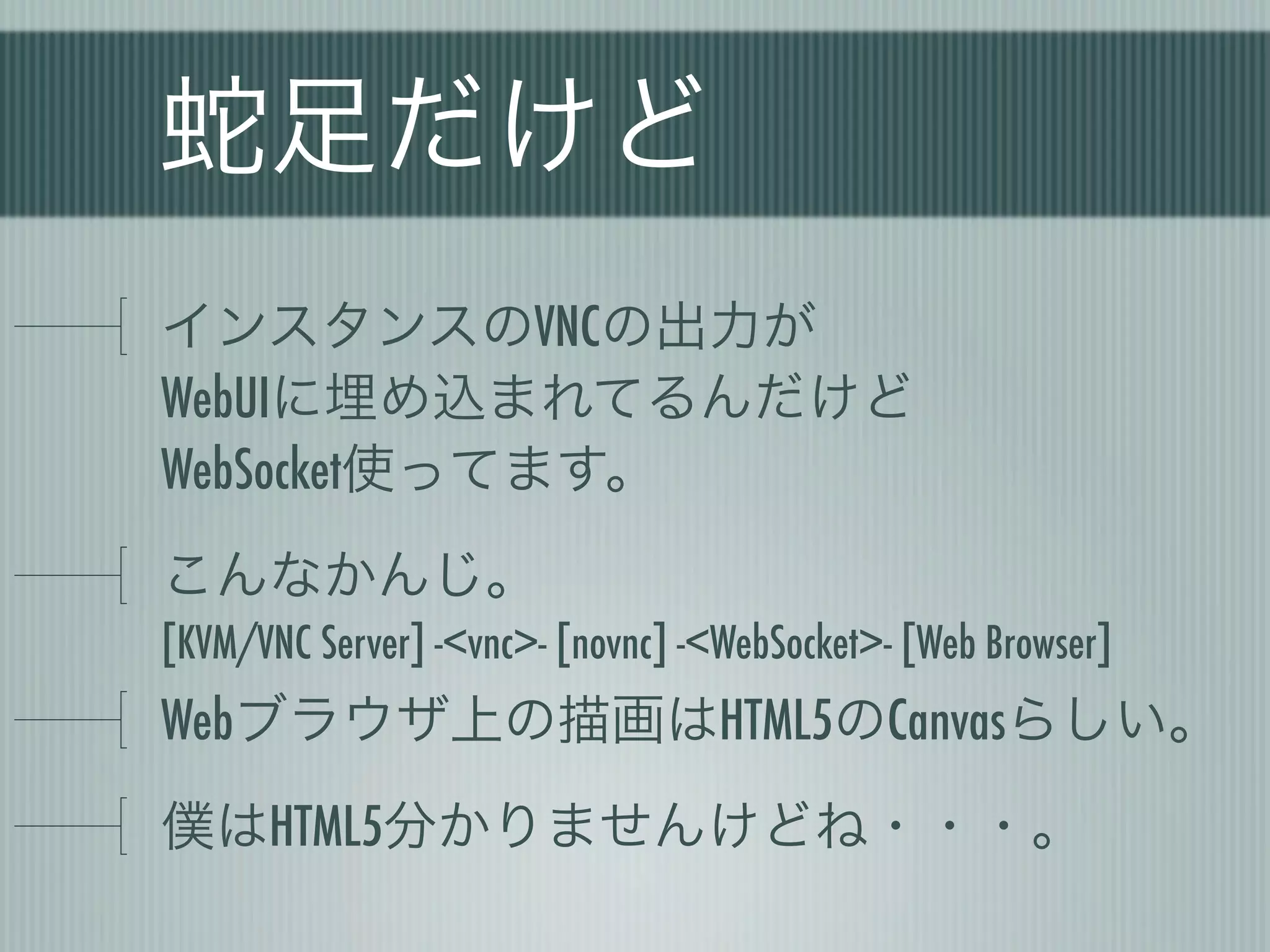 蛇足だけど
インスタンスのVNCの出力が
WebUIに埋め込まれてるんだけど
WebSocket使ってます。
こんなかんじ。
[KVM/VNC Server] -<vnc>- [novnc] -<WebSocket>- [Web Browser]
Webブラウザ上の描画はHTML5のCanvasらしい。
僕はHTML5分かりませんけどね・・・。
 
