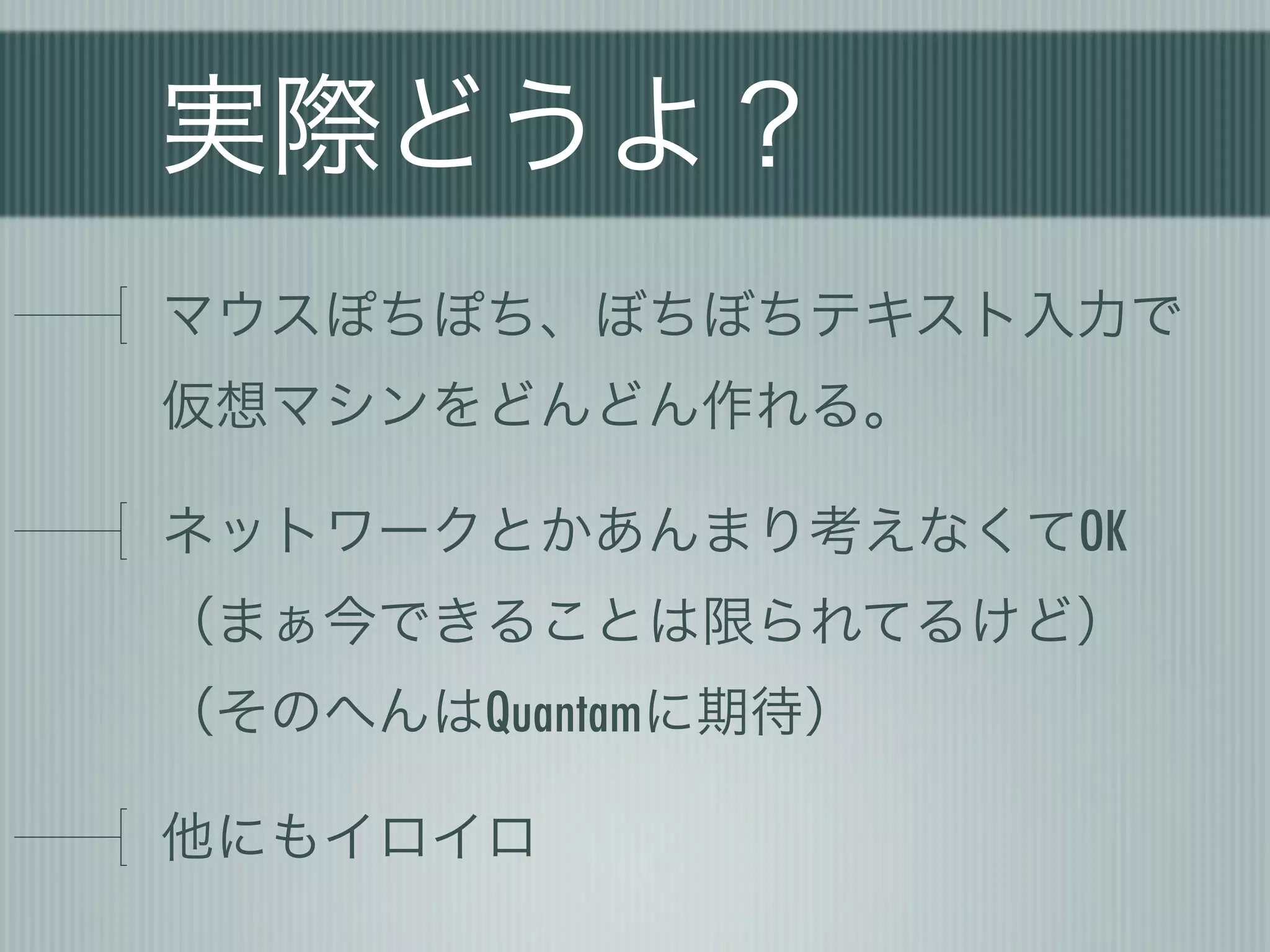 実際どうよ？
マウスぽちぽち、ぼちぼちテキスト入力で
仮想マシンをどんどん作れる。

ネットワークとかあんまり考えなくてOK
（まぁ今できることは限られてるけど）
（そのへんはQuantamに期待）

他にもイロイロ
 