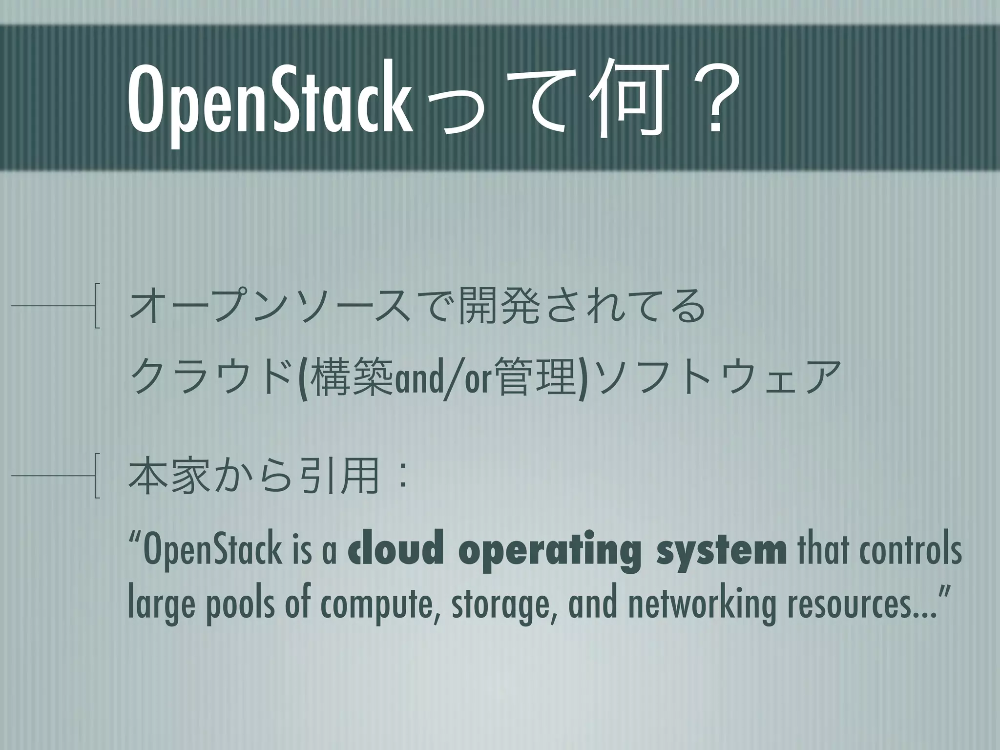 OpenStackって何？

オープンソースで開発されてる
クラウド(構築and/or管理)ソフトウェア

本家から引用：
“OpenStack is a cloud operating system that controls
large pools of compute, storage, and networking resources...”
 