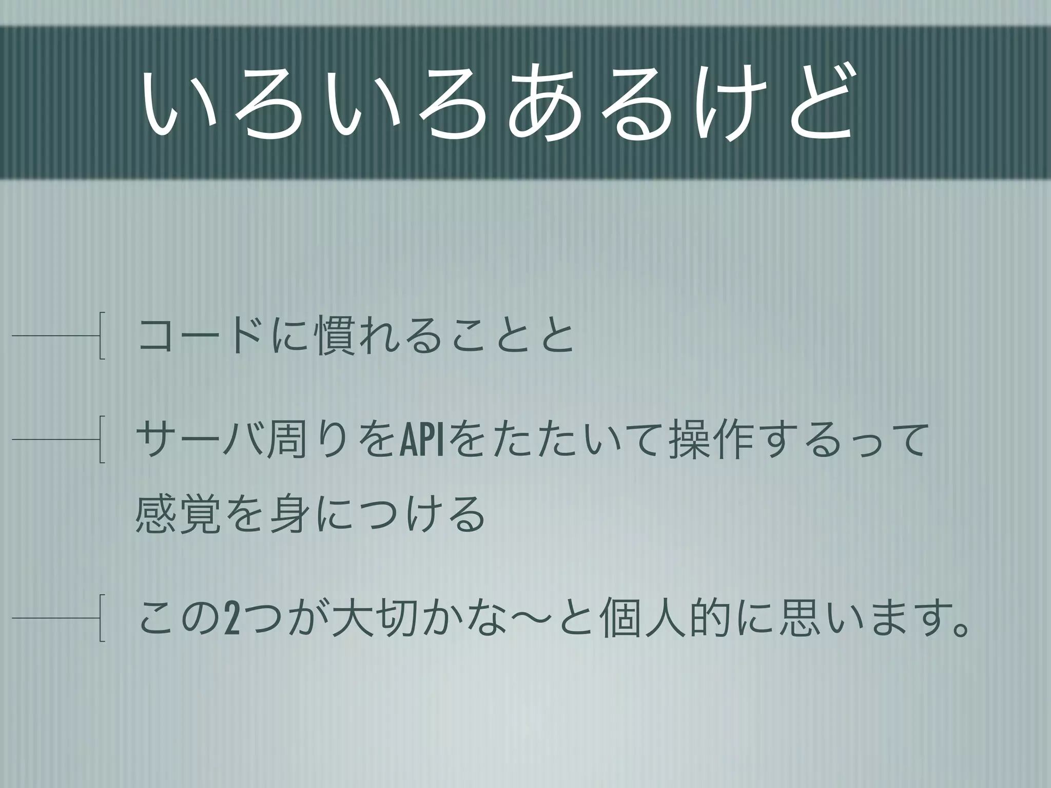 いろいろあるけど

コードに慣れることと

サーバ周りをAPIをたたいて操作するって
感覚を身につける

この2つが大切かな∼と個人的に思います。
 