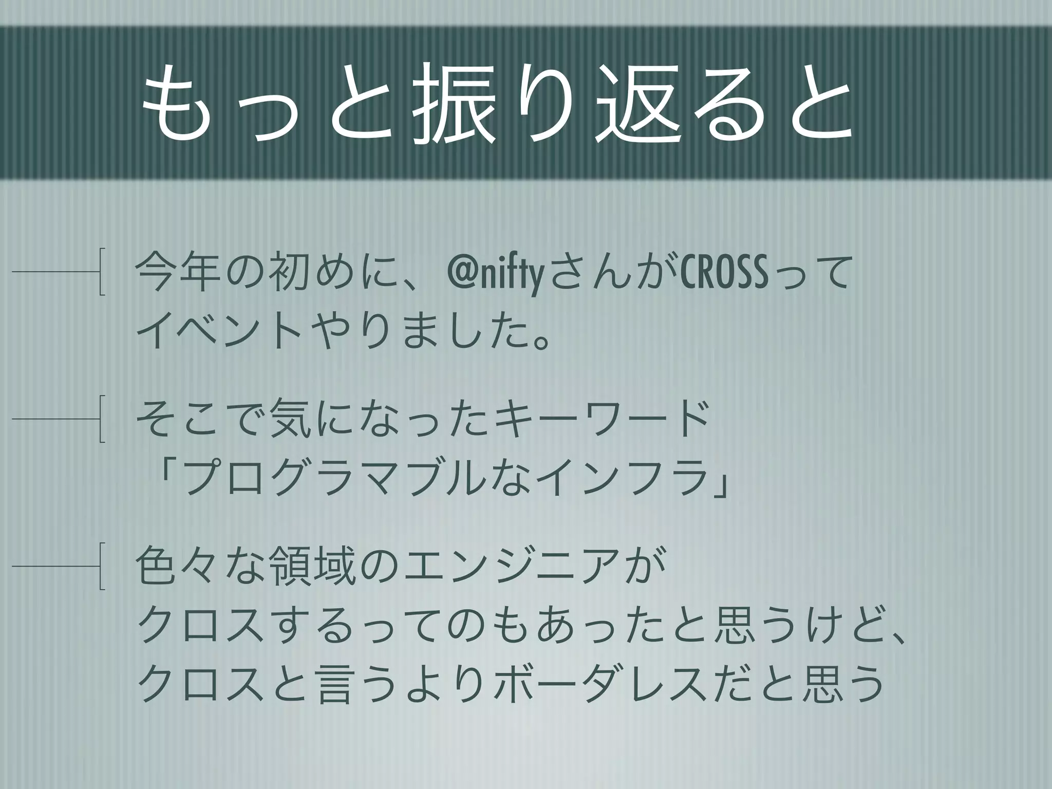 もっと振り返ると
今年の初めに、@niftyさんがCROSSって
イベントやりました。
そこで気になったキーワード
「プログラマブルなインフラ」
色々な領域のエンジニアが
クロスするってのもあったと思うけど、
クロスと言うよりボーダレスだと思う
 