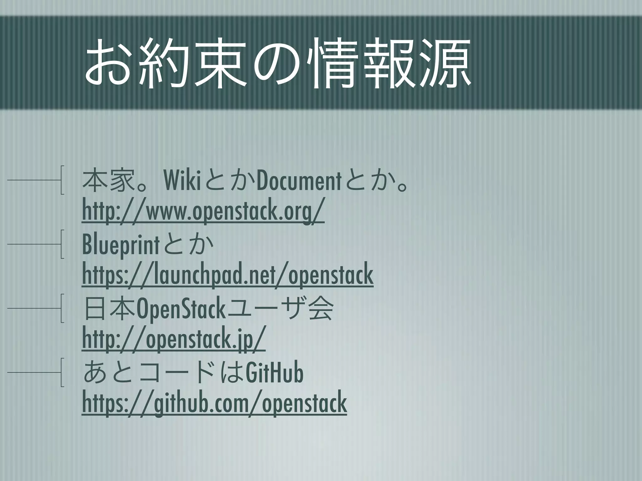 お約束の情報源
本家。WikiとかDocumentとか。
http://www.openstack.org/
Blueprintとか
https://launchpad.net/openstack
日本OpenStackユーザ会
http://openstack.jp/
あとコードはGitHub
https://github.com/openstack
 