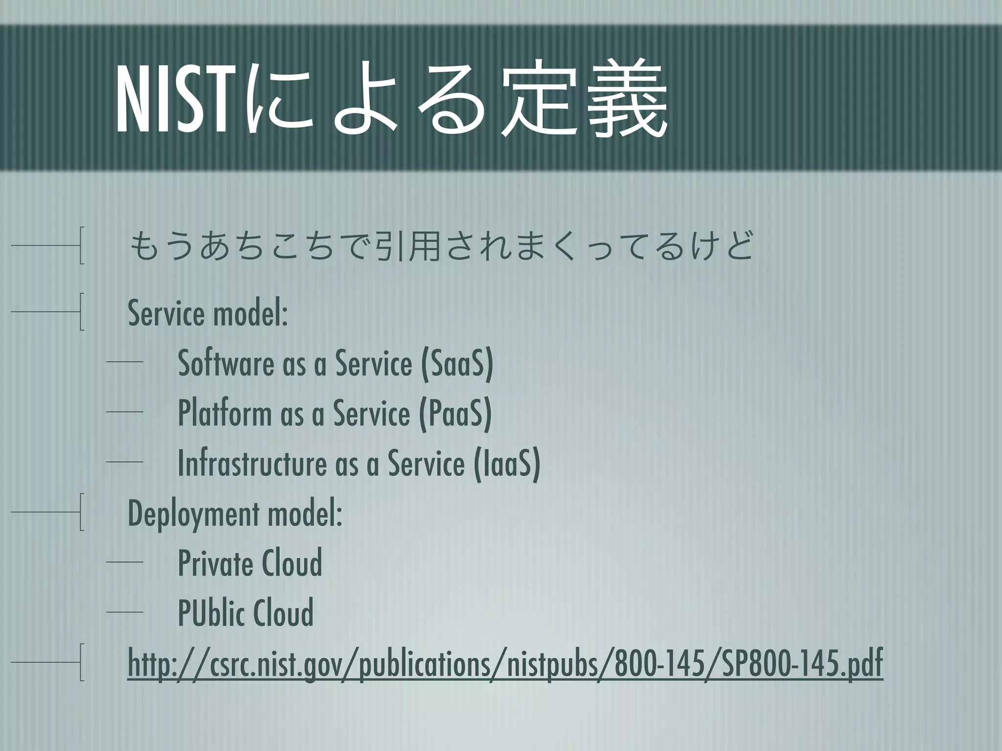 NISTによる定義
もうあちこちで引用されまくってるけど
Service model:
     Software as a Service (SaaS)
     Platform as a Service (PaaS)
     Infrastructure as a Service (IaaS)
Deployment model:
     Private Cloud
     PUblic Cloud
http://csrc.nist.gov/publications/nistpubs/800-145/SP800-145.pdf
 