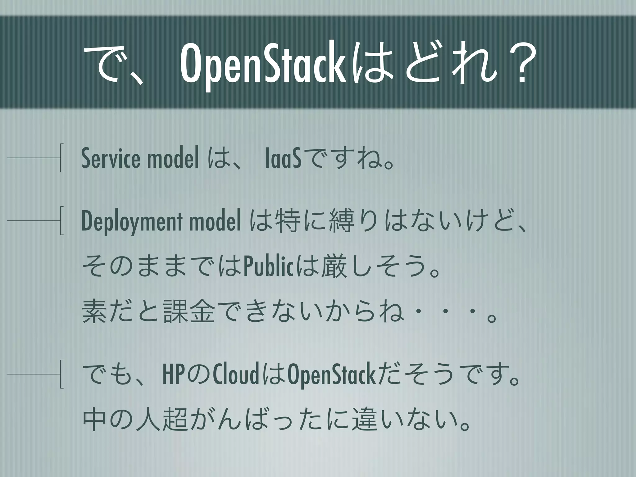 で、OpenStackはどれ？
Service model は、 IaaSですね。

Deployment model は特に縛りはないけど、
そのままではPublicは厳しそう。
素だと課金できないからね・・・。

でも、HPのCloudはOpenStackだそうです。
中の人超がんばったに違いない。
 