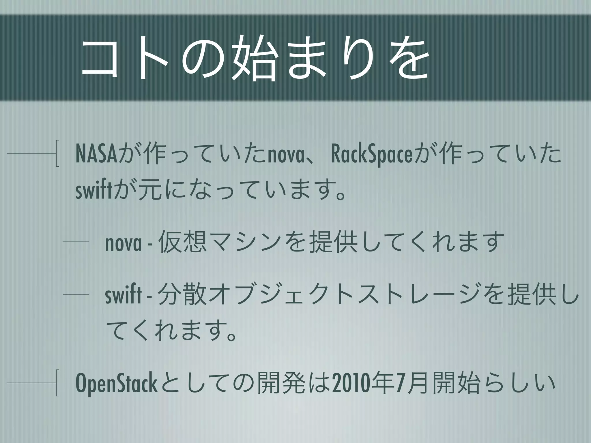 コトの始まりを
NASAが作っていたnova、RackSpaceが作っていた
swiftが元になっています。

 nova - 仮想マシンを提供してくれます

 swift - 分散オブジェクトストレージを提供し
 てくれます。

OpenStackとしての開発は2010年7月開始らしい
 