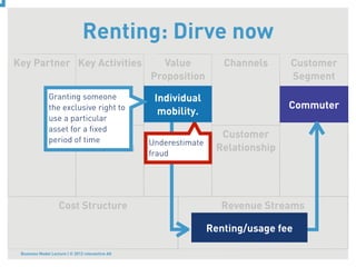 Renting: Dirve now
Key Partner Key Activities                           Value           Channels     Customer
                                                  Proposition                     Segment
               Granting someone                    Individual
               the exclusive right to                                             Commuter
                                                    mobility.
               use a particular
               asset for a ﬁxed
               period of time
                              Key                                   Customer
                                                  Underestimate
                                 Resources                         Relationship
                                                  fraud




                    Cost Structure                                  Revenue Streams

                                                                  Renting/usage fee

 Business Model Lecture | © 2012 relevantive AG
 