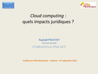F & P
SOCIETE D’AVOCATS




                       Cloud computing :
                    quels impacts juridiques ?


                                    Raphaël PEUCHOT
                                       Avocat associé
                             FOURMANN & PEUCHOT



                    Conférence Pôle Numérique – Valence – 27 septembre 2012
 