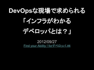 DevOpsな現場で求められる
  「インフラがわかる
  デベロッパとは？」
           2012/09/27
  Find your Ability ! forデベロッパ #4
 