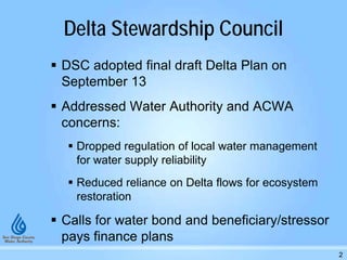Delta Stewardship Council
 DSC adopted final draft Delta Plan on
September 13
 Addressed Water Authority and ACWA
concerns:
 Dropped regulation of local water management
for water supply reliability
 Reduced reliance on Delta flows for ecosystem
restoration
 Calls for water bond and beneficiary/stressor
pays finance plans
2
 