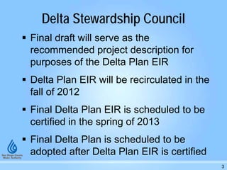 Delta Stewardship Council
 Final draft will serve as the
recommended project description for
purposes of the Delta Plan EIR
 Delta Plan EIR will be recirculated in the
fall of 2012
 Final Delta Plan EIR is scheduled to be
certified in the spring of 2013
 Final Delta Plan is scheduled to be
adopted after Delta Plan EIR is certified
3
 