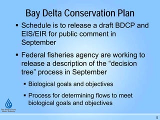 Bay Delta Conservation Plan
 Schedule is to release a draft BDCP and
EIS/EIR for public comment in
September
 Federal fisheries agency are working to
release a description of the “decision
tree” process in September
 Biological goals and objectives
 Process for determining flows to meet
biological goals and objectives
5
 