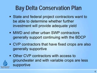 Bay Delta Conservation Plan
 State and federal project contractors want to
be able to determine whether further
investment will provide adequate yield
 MWD and other urban SWP contractors
generally support continuing with the BDCP
 CVP contractors that have fixed crops are also
generally supportive
 Other CVP contractors with access to
groundwater and with variable crops are less
supportive
6
 