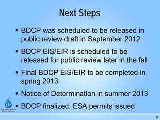Next Steps
 BDCP was scheduled to be released in
public review draft in September 2012
 BDCP EIS/EIR is scheduled to be
released for public review later in the fall
 Final BDCP EIS/EIR to be completed in
spring 2013
 Notice of Determination in summer 2013
 BDCP finalized, ESA permits issued
9
 