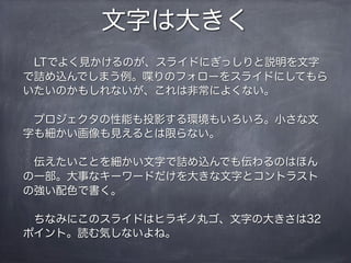 文字は大きく
 LTでよく見かけるのが、スライドにぎっしりと説明を文字
で詰め込んでしまう例。喋りのフォローをスライドにしてもら
いたいのかもしれないが、これは非常によくない。

 プロジェクタの性能も投影する環境もいろいろ。小さな文
字も細かい画像も見えるとは限らない。

 伝えたいことを細かい文字で詰め込んでも伝わるのはほん
の一部。大事なキーワードだけを大きな文字とコントラスト
の強い配色で書く。

 ちなみにこのスライドはヒラギノ丸ゴ、文字の大きさは32
ポイント。読む気しないよね。
 