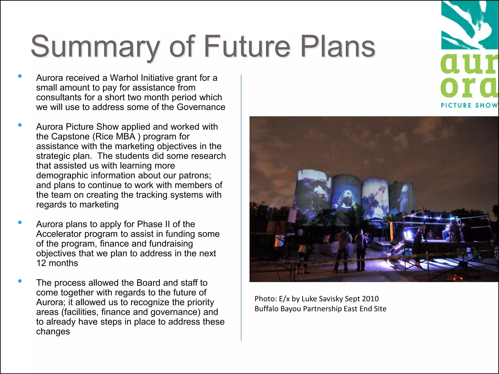 Summary of Future Plans
• Aurora received a Warhol Initiative grant for a
small amount to pay for assistance from
consultants for a short two month period which
we will use to address some of the Governance
• Aurora Picture Show applied and worked with
the Capstone (Rice MBA ) program for
assistance with the marketing objectives in the
strategic plan. The students did some research
that assisted us with learning more
demographic information about our patrons;
and plans to continue to work with members of
the team on creating the tracking systems with
regards to marketing
• Aurora plans to apply for Phase II of the
Accelerator program to assist in funding some
of the program, finance and fundraising
objectives that we plan to address in the next
12 months
• The process allowed the Board and staff to
come together with regards to the future of
Aurora; it allowed us to recognize the priority
areas (facilities, finance and governance) and
to already have steps in place to address these
changes
Photo: E/x by Luke Savisky Sept 2010
Buffalo Bayou Partnership East End Site
 