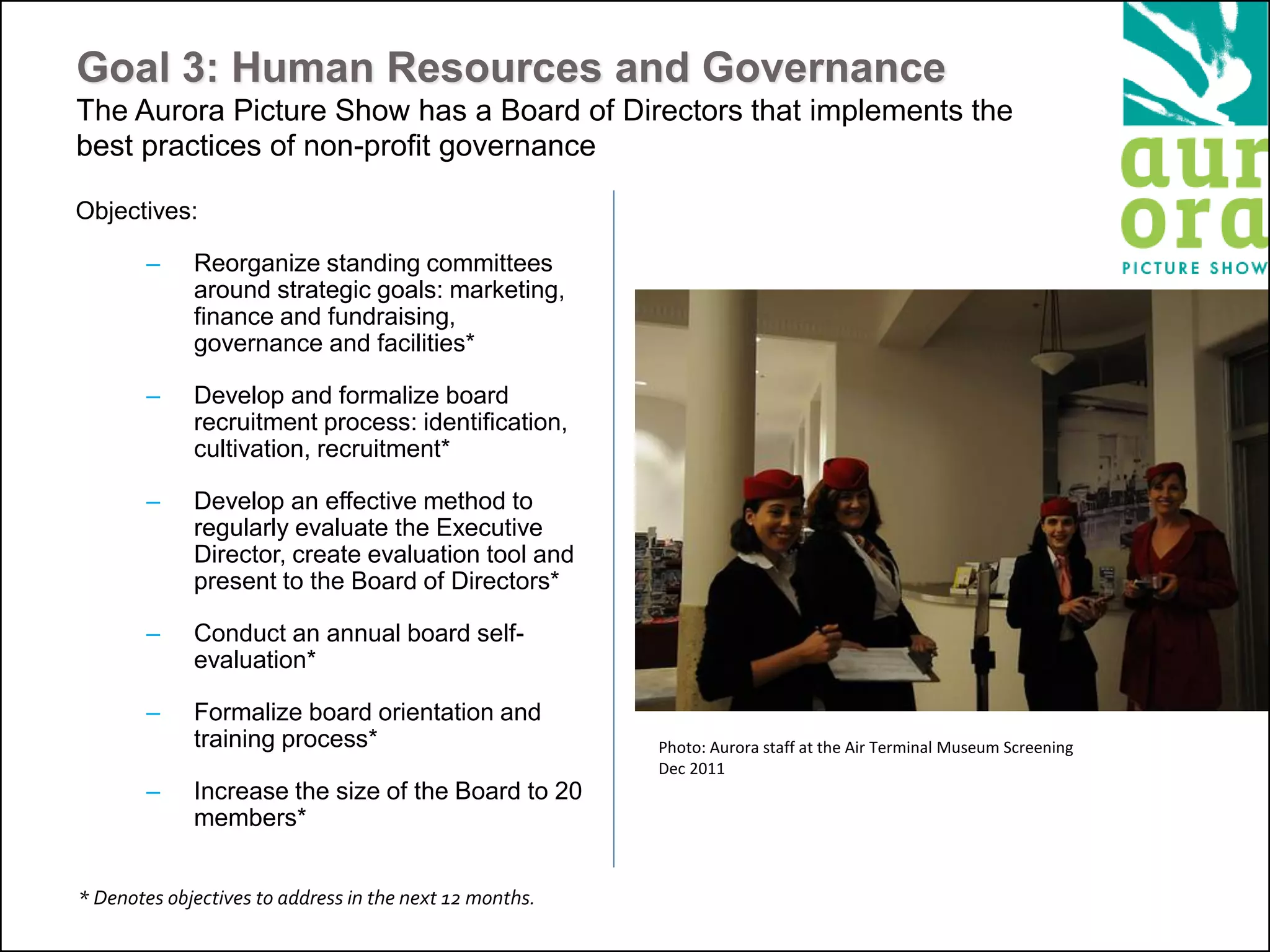 Goal 3: Human Resources and Governance
The Aurora Picture Show has a Board of Directors that implements the
best practices of non-profit governance
Objectives:
– Reorganize standing committees
around strategic goals: marketing,
finance and fundraising,
governance and facilities*
– Develop and formalize board
recruitment process: identification,
cultivation, recruitment*
– Develop an effective method to
regularly evaluate the Executive
Director, create evaluation tool and
present to the Board of Directors*
– Conduct an annual board self-
evaluation*
– Formalize board orientation and
training process*
– Increase the size of the Board to 20
members*
* Denotes objectives to address in the next 12 months.
Photo: Aurora staff at the Air Terminal Museum Screening
Dec 2011
 