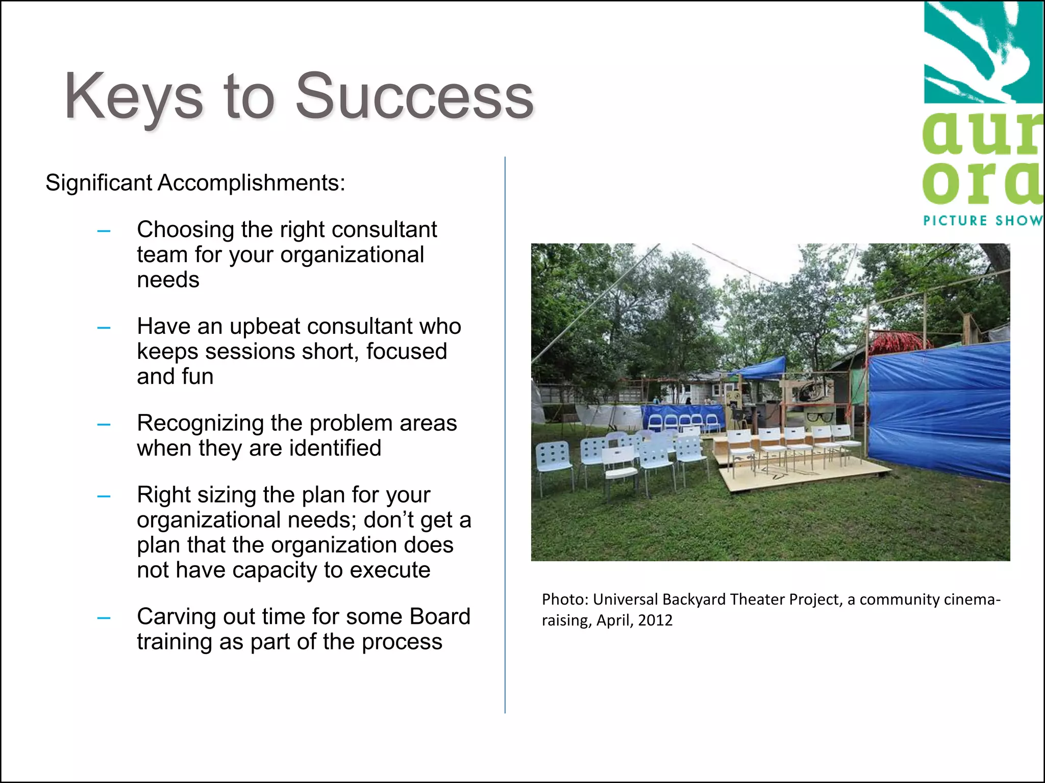 Keys to Success
Significant Accomplishments:
– Choosing the right consultant
team for your organizational
needs
– Have an upbeat consultant who
keeps sessions short, focused
and fun
– Recognizing the problem areas
when they are identified
– Right sizing the plan for your
organizational needs; don’t get a
plan that the organization does
not have capacity to execute
– Carving out time for some Board
training as part of the process
Photo: Universal Backyard Theater Project, a community cinema-
raising, April, 2012
 