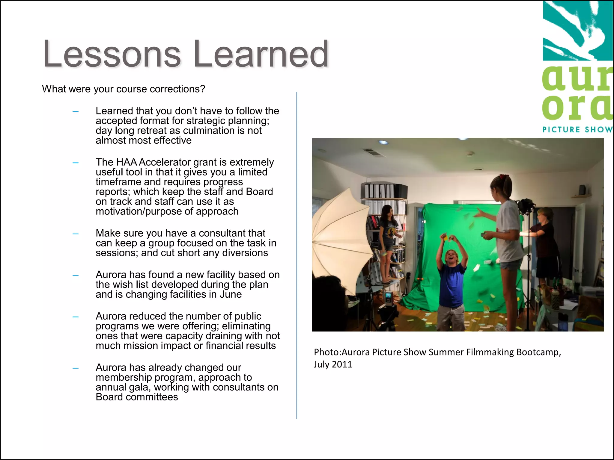 Lessons Learned
What were your course corrections?
– Learned that you don’t have to follow the
accepted format for strategic planning;
day long retreat as culmination is not
almost most effective
– The HAA Accelerator grant is extremely
useful tool in that it gives you a limited
timeframe and requires progress
reports; which keep the staff and Board
on track and staff can use it as
motivation/purpose of approach
– Make sure you have a consultant that
can keep a group focused on the task in
sessions; and cut short any diversions
– Aurora has found a new facility based on
the wish list developed during the plan
and is changing facilities in June
– Aurora reduced the number of public
programs we were offering; eliminating
ones that were capacity draining with not
much mission impact or financial results
– Aurora has already changed our
membership program, approach to
annual gala, working with consultants on
Board committees
Photo:Aurora Picture Show Summer Filmmaking Bootcamp,
July 2011
 