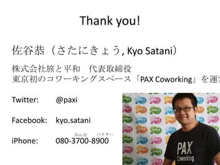 Thank you!

佐谷恭（さたにきょう, Kyo Satani）
株式会社旅と平和 代表取締役
東京初のコワーキングスペース「PAX Coworking」を運営

Twitter:    @paxi

Facebook:   kyo.satani
                 みんな     パクチー
iPhone:     080-3700-8900
 