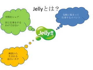 Jellyとは？
                      気軽に集まって
空間をシェア               仕事するイベント

同じ仕事をする
わけではない




雑談から
生まれる
面白いネタ
 
