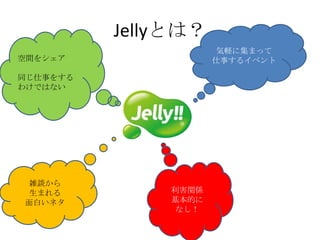 Jellyとは？
                      気軽に集まって
空間をシェア               仕事するイベント

同じ仕事をする
わけではない




雑談から
生まれる          利害関係
面白いネタ         基本的に
               なし！
 