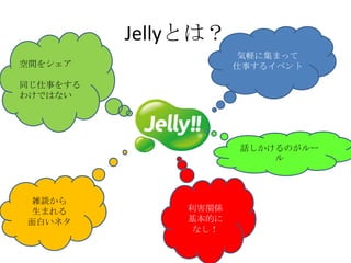 Jellyとは？
                      気軽に集まって
空間をシェア               仕事するイベント

同じ仕事をする
わけではない




                     話しかけるのがルー
                         ル



雑談から
生まれる          利害関係
面白いネタ         基本的に
               なし！
 