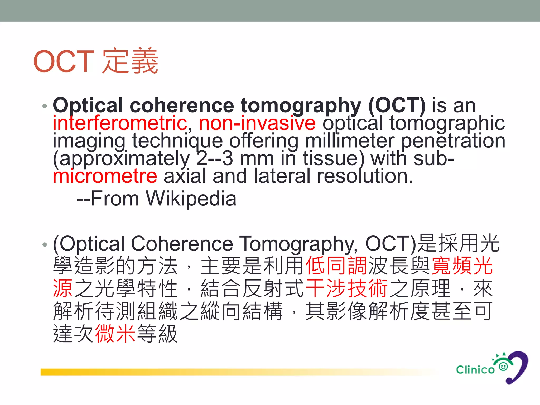 OCT 定義
• Optical coherence tomography (OCT) is an
 interferometric, non-invasive optical tomographic
 imaging technique offering millimeter penetration
 (approximately 2--3 mm in tissue) with sub-
 micrometre axial and lateral resolution.
    --From Wikipedia

• (Optical Coherence Tomography, OCT)是採用光
 學造影的方法，主要是利用低同調波長與寬頻光
 源之光學特性，結合反射式干涉技術之原理，來
 解析待測組織之縱向結構，其影像解析度甚至可
 達次微米等級
 