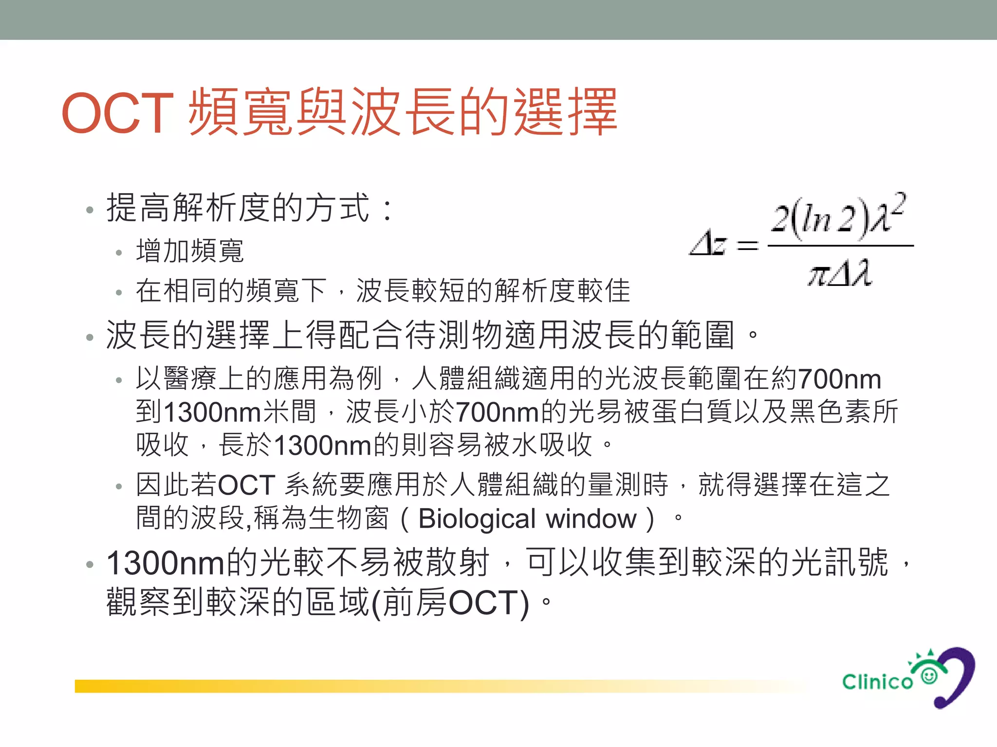 OCT 頻寬與波長的選擇
• 提高解析度的方式：
  • 增加頻寬
  • 在相同的頻寬下，波長較短的解析度較佳
• 波長的選擇上得配合待測物適用波長的範圍。
  • 以醫療上的應用為例，人體組織適用的光波長範圍在約700nm
    到1300nm米間，波長小於700nm的光易被蛋白質以及黑色素所
    吸收，長於1300nm的則容易被水吸收。
  • 因此若OCT 系統要應用於人體組織的量測時，就得選擇在這之
    間的波段,稱為生物窗（Biological window）。
• 1300nm的光較不易被散射，可以收集到較深的光訊號，
觀察到較深的區域(前房OCT)。
 