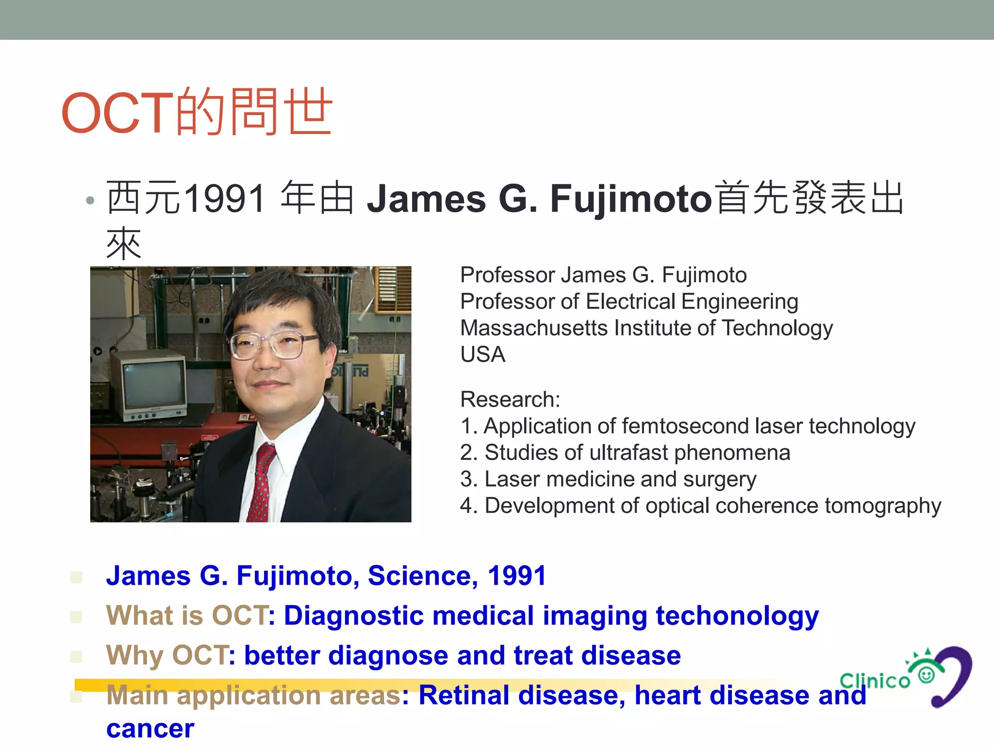OCT的問世
    • 西元1991 年由 James G. Fujimoto首先發表出
    來
                              Professor James G. Fujimoto
                              Professor of Electrical Engineering
                              Massachusetts Institute of Technology
                              USA

                              Research:
                              1. Application of femtosecond laser technology
                              2. Studies of ultrafast phenomena
                              3. Laser medicine and surgery
                              4. Development of optical coherence tomography


   James G. Fujimoto, Science, 1991
   What is OCT: Diagnostic medical imaging techonology
   Why OCT: better diagnose and treat disease
   Main application areas: Retinal disease, heart disease and
    cancer
 