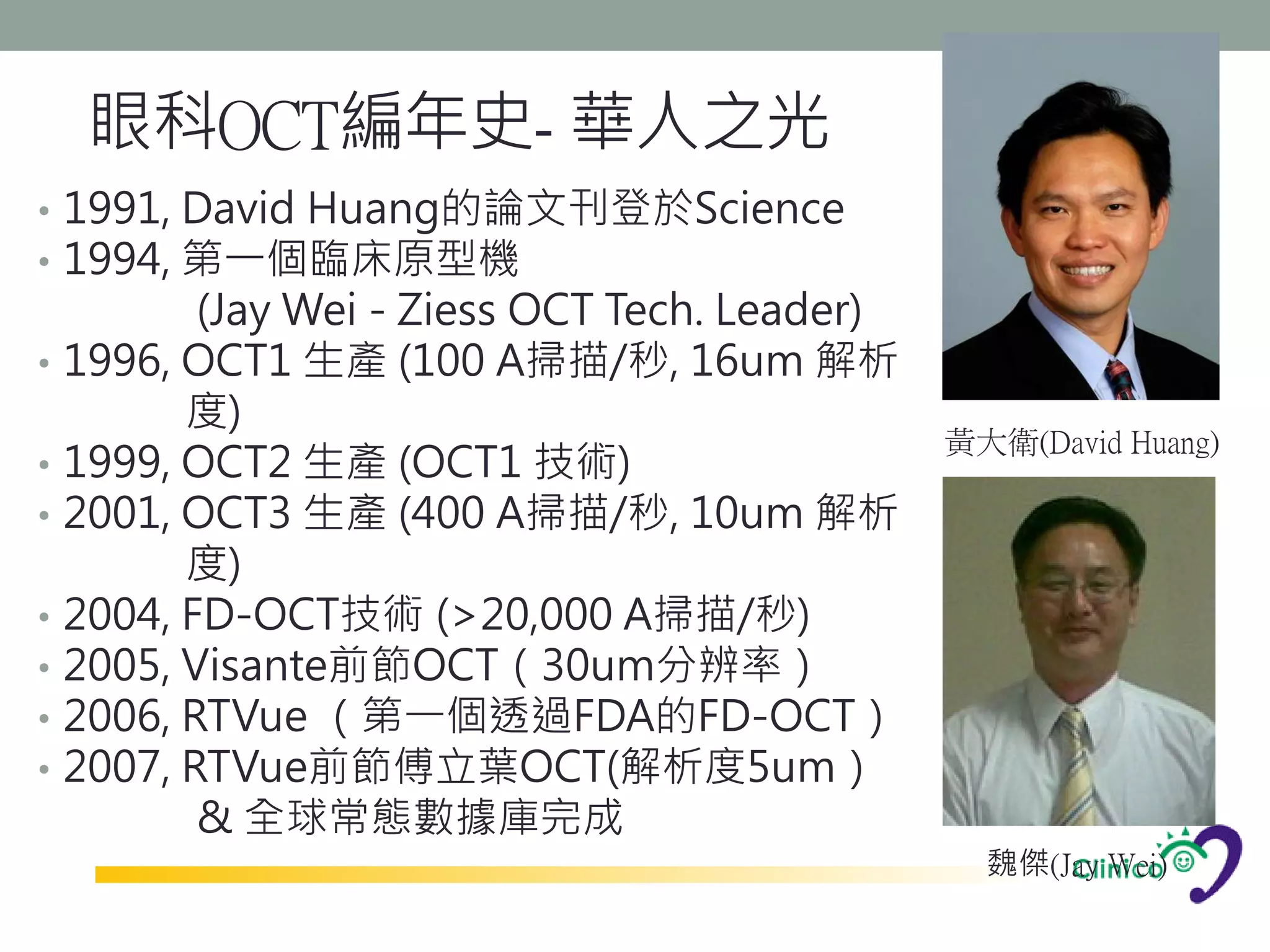 眼科OCT編年史- 華人之光
• 1991, David Huang的論文刊登於Science
• 1994, 第一個臨床原型機
           (Jay Wei - Ziess OCT Tech. Leader)
•   1996, OCT1 生產 (100 A掃描/秒, 16um 解析
          度)
                                                黃大衛(David Huang)
•   1999, OCT2 生產 (OCT1 技術)
•   2001, OCT3 生產 (400 A掃描/秒, 10um 解析
          度)
•   2004, FD-OCT技術 (>20,000 A掃描/秒)
•   2005, Visante前節OCT（30um分辨率）
•   2006, RTVue （第一個透過FDA的FD-OCT）
•   2007, RTVue前節傅立葉OCT(解析度5um）
           & 全球常態數據庫完成
                                                  魏傑(Jay Wei)
 