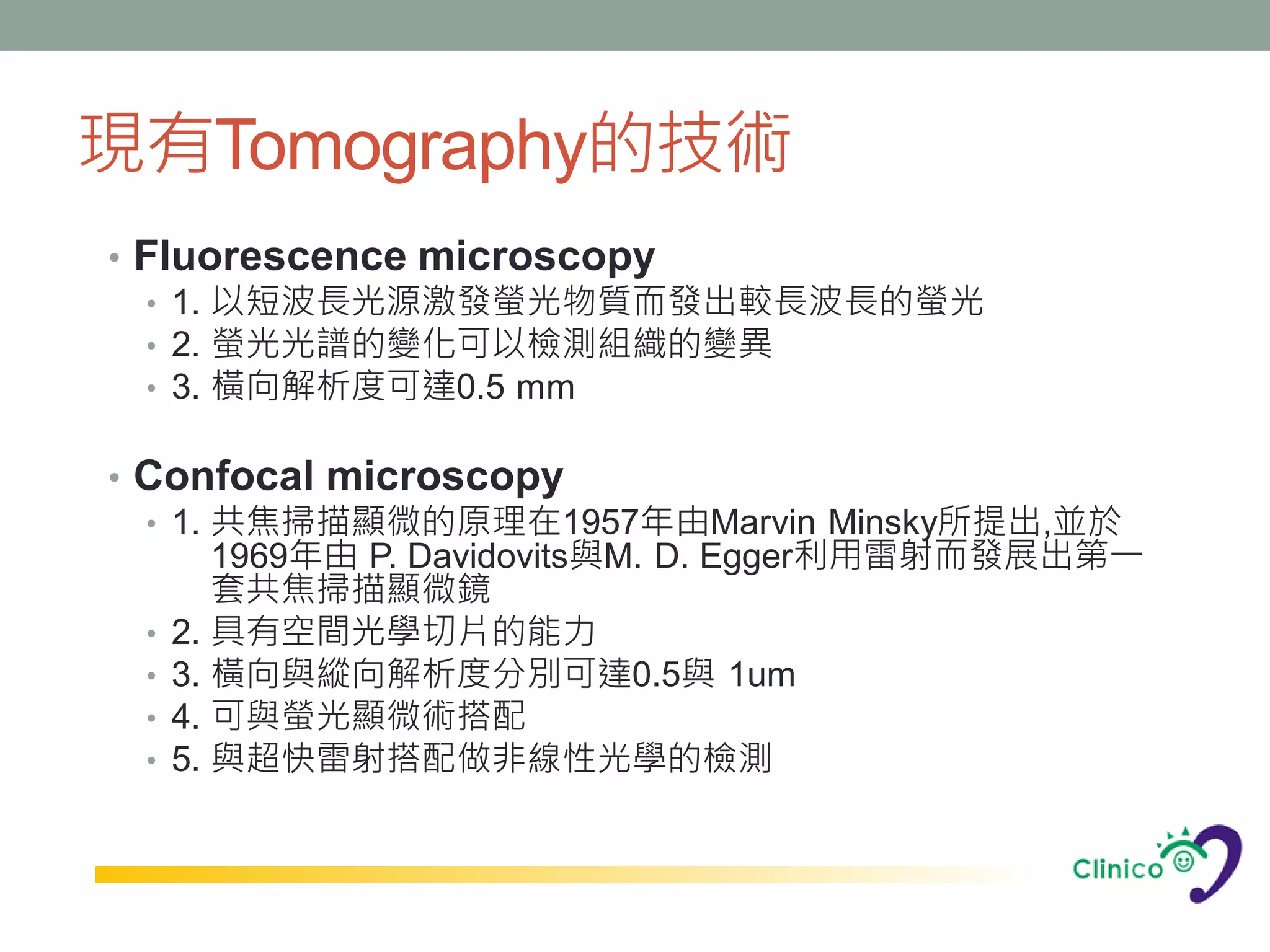 現有Tomography的技術
• Fluorescence microscopy
  • 1. 以短波長光源激發螢光物質而發出較長波長的螢光
  • 2. 螢光光譜的變化可以檢測組織的變異
  • 3. 橫向解析度可達0.5 mm


• Confocal microscopy
  • 1. 共焦掃描顯微的原理在1957年由Marvin Minsky所提出,並於
       1969年由 P. Davidovits與M. D. Egger利用雷射而發展出第一
       套共焦掃描顯微鏡
  • 2. 具有空間光學切片的能力
  • 3. 橫向與縱向解析度分別可達0.5與 1um
  • 4. 可與螢光顯微術搭配
  • 5. 與超快雷射搭配做非線性光學的檢測
 