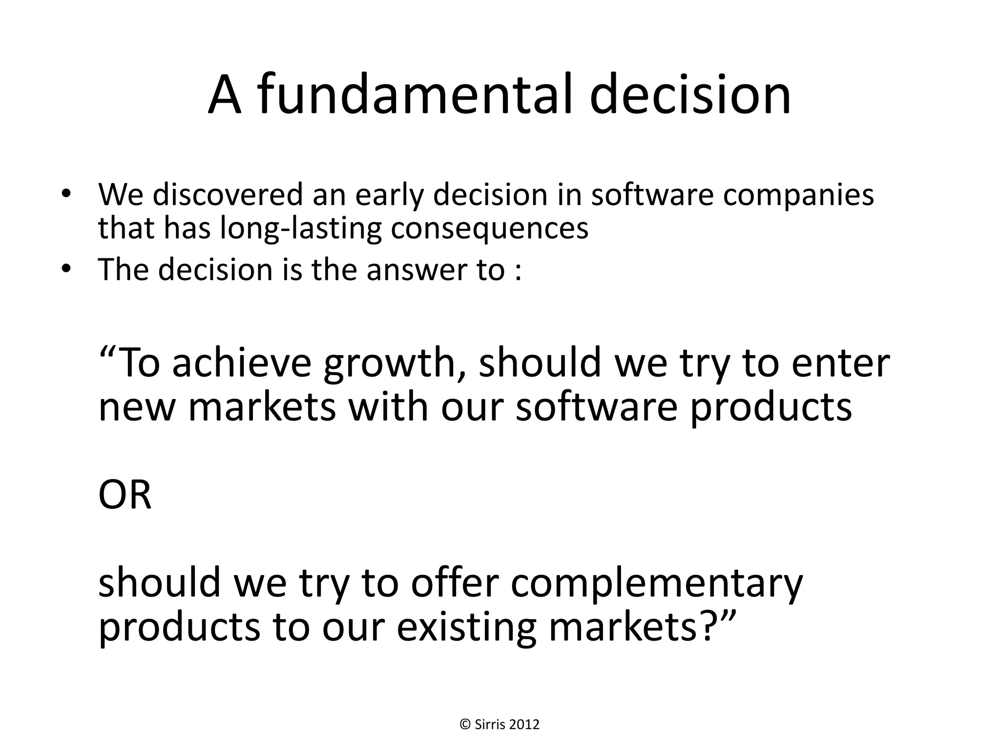 A fundamental decision
• We discovered an early decision in software companies
  that has long-lasting consequences
• The decision is the answer to :

  “To achieve growth, should we try to enter
  new markets with our software products
  OR
  should we try to offer complementary
  products to our existing markets?”
                          © Sirris 2012
 