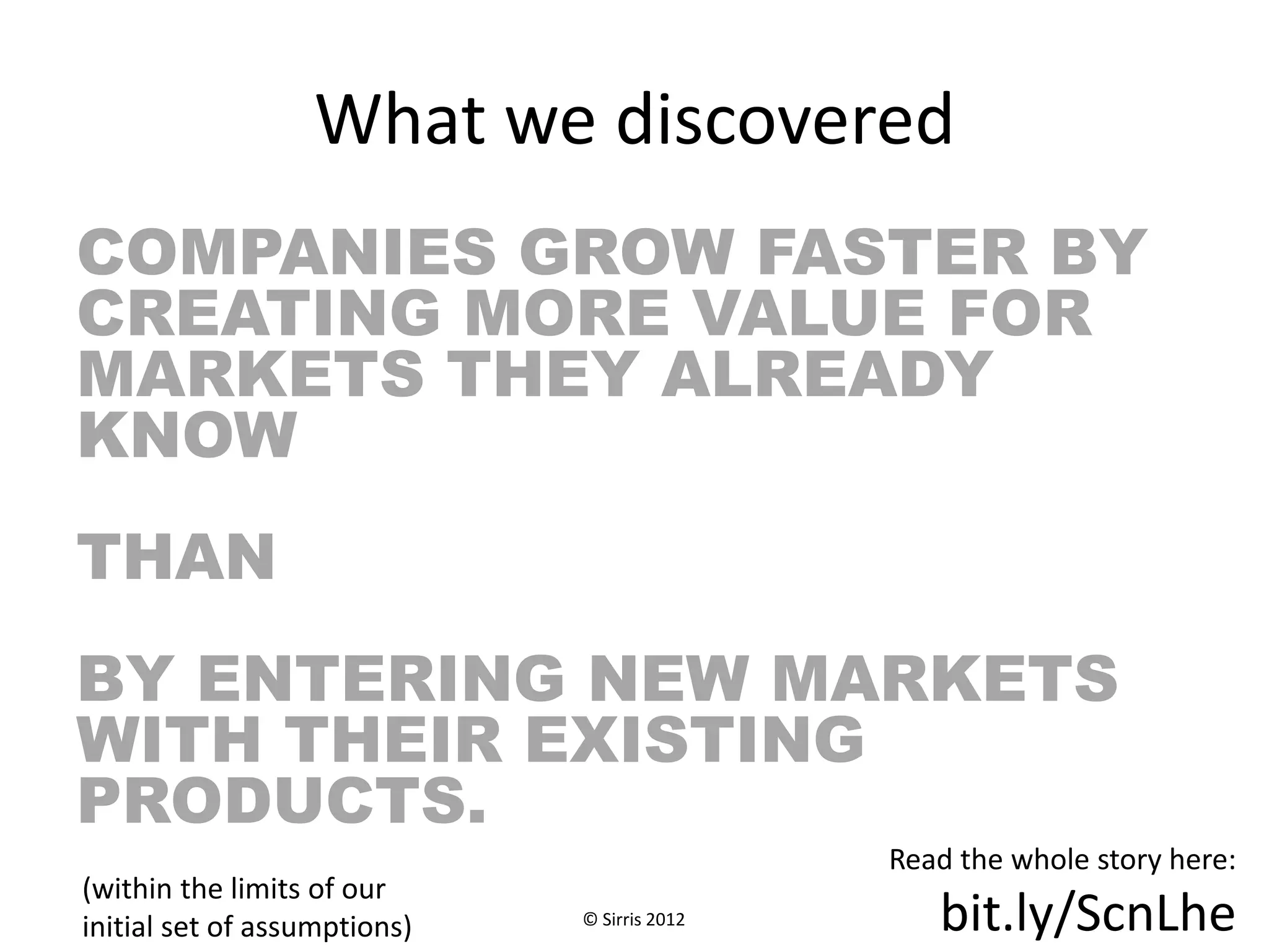 What we discovered
COMPANIES GROW FASTER BY
CREATING MORE VALUE FOR
MARKETS THEY ALREADY
KNOW
THAN
BY ENTERING NEW MARKETS
WITH THEIR EXISTING
PRODUCTS.
                                              Read the whole story here:
(within the limits of our
initial set of assumptions)   © Sirris 2012      bit.ly/ScnLhe
 