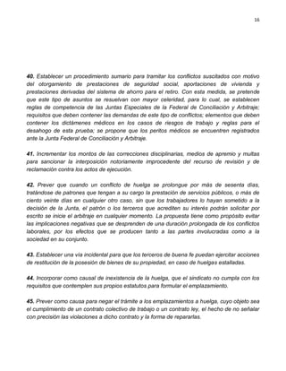 16




40. Establecer un procedimiento sumario para tramitar los conflictos suscitados con motivo
del otorgamiento de prestaciones de seguridad social, aportaciones de vivienda y
prestaciones derivadas del sistema de ahorro para el retiro. Con esta medida, se pretende
que este tipo de asuntos se resuelvan con mayor celeridad, para lo cual, se establecen
reglas de competencia de las Juntas Especiales de la Federal de Conciliación y Arbitraje;
requisitos que deben contener las demandas de este tipo de conflictos; elementos que deben
contener los dictámenes médicos en los casos de riesgos de trabajo y reglas para el
desahogo de esta prueba; se propone que los peritos médicos se encuentren registrados
ante la Junta Federal de Conciliación y Arbitraje.

41. Incrementar los montos de las correcciones disciplinarias, medios de apremio y multas
para sancionar la interposición notoriamente improcedente del recurso de revisión y de
reclamación contra los actos de ejecución.

42. Prever que cuando un conflicto de huelga se prolongue por más de sesenta días,
tratándose de patrones que tengan a su cargo la prestación de servicios públicos, o más de
ciento veinte días en cualquier otro caso, sin que los trabajadores lo hayan sometido a la
decisión de la Junta, el patrón o los terceros que acrediten su interés podrán solicitar por
escrito se inicie el arbitraje en cualquier momento. La propuesta tiene como propósito evitar
las implicaciones negativas que se desprenden de una duración prolongada de los conflictos
laborales, por los efectos que se producen tanto a las partes involucradas como a la
sociedad en su conjunto.

43. Establecer una vía incidental para que los terceros de buena fe puedan ejercitar acciones
de restitución de la posesión de bienes de su propiedad, en caso de huelgas estalladas.

44. Incorporar como causal de inexistencia de la huelga, que el sindicato no cumpla con los
requisitos que contemplen sus propios estatutos para formular el emplazamiento.

45. Prever como causa para negar el trámite a los emplazamientos a huelga, cuyo objeto sea
el cumplimiento de un contrato colectivo de trabajo o un contrato ley, el hecho de no señalar
con precisión las violaciones a dicho contrato y la forma de repararlas.
 