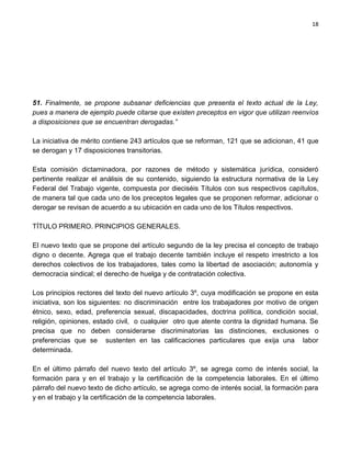 18




51. Finalmente, se propone subsanar deficiencias que presenta el texto actual de la Ley,
pues a manera de ejemplo puede citarse que existen preceptos en vigor que utilizan reenvíos
a disposiciones que se encuentran derogadas.”

La iniciativa de mérito contiene 243 artículos que se reforman, 121 que se adicionan, 41 que
se derogan y 17 disposiciones transitorias.

Esta comisión dictaminadora, por razones de método y sistemática jurídica, consideró
pertinente realizar el análisis de su contenido, siguiendo la estructura normativa de la Ley
Federal del Trabajo vigente, compuesta por dieciséis Títulos con sus respectivos capítulos,
de manera tal que cada uno de los preceptos legales que se proponen reformar, adicionar o
derogar se revisan de acuerdo a su ubicación en cada uno de los Títulos respectivos.

TÍTULO PRIMERO. PRINCIPIOS GENERALES.

El nuevo texto que se propone del artículo segundo de la ley precisa el concepto de trabajo
digno o decente. Agrega que el trabajo decente también incluye el respeto irrestricto a los
derechos colectivos de los trabajadores, tales como la libertad de asociación; autonomía y
democracia sindical; el derecho de huelga y de contratación colectiva.

Los principios rectores del texto del nuevo artículo 3º, cuya modificación se propone en esta
iniciativa, son los siguientes: no discriminación entre los trabajadores por motivo de origen
étnico, sexo, edad, preferencia sexual, discapacidades, doctrina política, condición social,
religión, opiniones, estado civil, o cualquier otro que atente contra la dignidad humana. Se
precisa que no deben considerarse discriminatorias las distinciones, exclusiones o
preferencias que se sustenten en las calificaciones particulares que exija una labor
determinada.

En el último párrafo del nuevo texto del artículo 3º, se agrega como de interés social, la
formación para y en el trabajo y la certificación de la competencia laborales. En el último
párrafo del nuevo texto de dicho artículo, se agrega como de interés social, la formación para
y en el trabajo y la certificación de la competencia laborales.
 