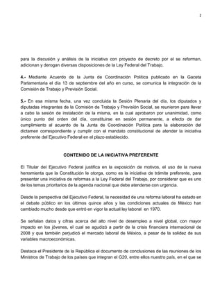 2




para la discusión y análisis de la iniciativa con proyecto de decreto por el se reforman,
adicionan y derogan diversas disposiciones de la Ley Federal del Trabajo.

4.- Mediante Acuerdo de la Junta de Coordinación Política publicado en la Gaceta
Parlamentaria el día 13 de septiembre del año en curso, se comunica la integración de la
Comisión de Trabajo y Previsión Social.

5.- En esa misma fecha, una vez concluida la Sesión Plenaria del día, los diputados y
diputadas integrantes de la Comisión de Trabajo y Previsión Social, se reunieron para llevar
a cabo la sesión de instalación de la misma, en la cual aprobaron por unanimidad, como
único punto del orden del día, constituirse en sesión permanente, a efecto de dar
cumplimiento al acuerdo de la Junta de Coordinación Política para la elaboración del
dictamen correspondiente y cumplir con el mandato constitucional de atender la iniciativa
preferente del Ejecutivo Federal en el plazo establecido.



                      CONTENIDO DE LA INICIATIVA PREFERENTE

El Titular del Ejecutivo Federal justifica en la exposición de motivos, el uso de la nueva
herramienta que la Constitución le otorga, como es la iniciativa de trámite preferente, para
presentar una iniciativa de reformas a la Ley Federal del Trabajo, por considerar que es uno
de los temas prioritarios de la agenda nacional que debe atenderse con urgencia.

Desde la perspectiva del Ejecutivo Federal, la necesidad de una reforma laboral ha estado en
el debate público en los últimos quince años y las condiciones actuales de México han
cambiado mucho desde que entró en vigor la actual ley laboral en 1970.

Se señalan datos y cifras acerca del alto nivel de desempleo a nivel global, con mayor
impacto en los jóvenes, el cual se agudizó a partir de la crisis financiera internacional de
2008 y que también perjudicó el mercado laboral de México, a pesar de la solidez de sus
variables macroeconómicas.

Destaca el Presidente de la República el documento de conclusiones de las reuniones de los
Ministros de Trabajo de los países que integran el G20, entre ellos nuestro país, en el que se
 
