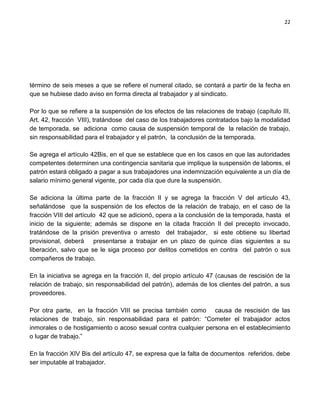 22




término de seis meses a que se refiere el numeral citado, se contará a partir de la fecha en
que se hubiese dado aviso en forma directa al trabajador y al sindicato.

Por lo que se refiere a la suspensión de los efectos de las relaciones de trabajo (capítulo III,
Art. 42, fracción VIII), tratándose del caso de los trabajadores contratados bajo la modalidad
de temporada, se adiciona como causa de suspensión temporal de la relación de trabajo,
sin responsabilidad para el trabajador y el patrón, la conclusión de la temporada.

Se agrega el artículo 42Bis, en el que se establece que en los casos en que las autoridades
competentes determinen una contingencia sanitaria que implique la suspensión de labores, el
patrón estará obligado a pagar a sus trabajadores una indemnización equivalente a un día de
salario mínimo general vigente, por cada día que dure la suspensión.

Se adiciona la última parte de la fracción II y se agrega la fracción V del artículo 43,
señalándose que la suspensión de los efectos de la relación de trabajo, en el caso de la
fracción VIII del artículo 42 que se adicionó, opera a la conclusión de la temporada, hasta el
inicio de la siguiente; además se dispone en la citada fracción II del precepto invocado,
tratándose de la prisión preventiva o arresto del trabajador, si este obtiene su libertad
provisional, deberá presentarse a trabajar en un plazo de quince días siguientes a su
liberación, salvo que se le siga proceso por delitos cometidos en contra del patrón o sus
compañeros de trabajo.

En la iniciativa se agrega en la fracción II, del propio artículo 47 (causas de rescisión de la
relación de trabajo, sin responsabilidad del patrón), además de los clientes del patrón, a sus
proveedores.

Por otra parte, en la fracción VIII se precisa también como causa de rescisión de las
relaciones de trabajo, sin responsabilidad para el patrón: “Cometer el trabajador actos
inmorales o de hostigamiento o acoso sexual contra cualquier persona en el establecimiento
o lugar de trabajo.”

En la fracción XIV Bis del artículo 47, se expresa que la falta de documentos referidos, debe
ser imputable al trabajador.
 
