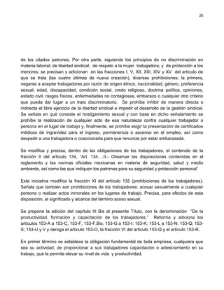 26




de los citados patrones. Por otra parte, siguiendo los principios de no discriminación en
materia laboral; de libertad sindical; de respeto a la mujer trabajadora; y de protección a los
menores, se precisan y adicionan en las fracciones I, V, XII, XIII, XIV y XV del artículo de
que se trata (las cuatro últimas de nueva creación), diversas prohibiciones; la primera,
negarse a aceptar trabajadores por razón de origen étnico, nacionalidad, género, preferencia
sexual, edad, discapacidad, condición social, credo religioso, doctrina política, opiniones,
estado civil, rasgos físicos, enfermedades no contagiosas, embarazo o cualquier otro criterio
que pueda dar lugar a un trato discriminatorio. Se prohíbe inhibir de manera directa o
indirecta el libre ejercicio de la libertad sindical e impedir el desarrollo de la gestión sindical.
Se señala en qué consiste el hostigamiento sexual y con base en dicho señalamiento se
prohíbe la realización de cualquier acto de esa naturaleza contra cualquier trabajador o
persona en el lugar de trabajo y, finalmente, se prohíbe exigir la presentación de certificados
médicos de ingravidez para el ingreso, permanencia o ascenso en el empleo, así como
despedir a una trabajadora o coaccionarla para que renuncie por estar embarazada.

Se modifica y precisa, dentro de las obligaciones de los trabajadores, el contenido de la
fracción II del artículo 134, “Art. 134….II.- Observar las disposiciones contenidas en el
reglamento y las normas oficiales mexicanas en materia de seguridad, salud y medio
ambiente, así como las que indiquen los patrones para su seguridad y protección personal”

Esta iniciativa modifica la fracción XI del artículo 135 (prohibiciones de los trabajadores).
Señala que también son prohibiciones de los trabajadores: acosar sexualmente a cualquier
persona o realizar actos inmorales en los lugares de trabajo. Precisa, para efectos de esta
disposición, el significado y alcance del término acoso sexual.

Se propone la adición del capítulo III Bis al presente Título, con la denominación “De la
productividad, formación y capacitación de los trabajadores.” Reforma y adiciona los
artículos 153-A a 153-C, 153-F, 153-F.Bis; 153-G a 153-I: 153-K; 153-L a 153-N; 153-Q; 153-
S; 153-U y V y deroga el artículo 153-O, la fracción VI del artículo 153-Q y el artículo 153-R.

En primer término se establece la obligación fundamental de toda empresa, cualquiera que
sea su actividad, de proporcionar a sus trabajadores capacitación o adiestramiento en su
trabajo, que le permita elevar su nivel de vida y productividad.
 