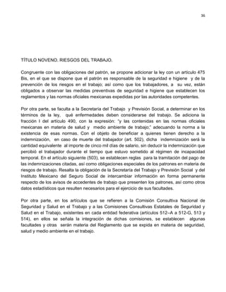 36




TÍTULO NOVENO. RIESGOS DEL TRABAJO.

Congruente con las obligaciones del patrón, se propone adicionar la ley con un artículo 475
Bis, en el que se dispone que el patrón es responsable de la seguridad e higiene y de la
prevención de los riesgos en el trabajo; así como que los trabajadores, a su vez, están
obligados a observar las medidas preventivas de seguridad e higiene que establecen los
reglamentos y las normas oficiales mexicanas expedidas por las autoridades competentes.

Por otra parte, se faculta a la Secretaría del Trabajo y Previsión Social, a determinar en los
términos de la ley, qué enfermedades deben considerarse del trabajo. Se adiciona la
fracción l del artículo 490, con la expresión: “y las contenidas en las normas oficiales
mexicanas en materia de salud y medio ambiente de trabajo;” adecuando la norma a la
existencia de esas normas. Con el objeto de beneficiar a quienes tienen derecho a la
indemnización, en caso de muerte del trabajador (art. 502), dicha indemnización será la
cantidad equivalente al importe de cinco mil días de salario, sin deducir la indemnización que
percibió el trabajador durante el tiempo que estuvo sometido al régimen de incapacidad
temporal. En el artículo siguiente (503), se establecen reglas para la tramitación del pago de
las indemnizaciones citadas, así como obligaciones especiales de los patrones en materia de
riesgos de trabajo. Resalta la obligación de la Secretaría del Trabajo y Previsión Social y del
Instituto Mexicano del Seguro Social de intercambiar información en forma permanente
respecto de los avisos de accedentes de trabajo que presenten los patrones, así como otros
datos estadísticos que resulten necesarios para el ejercicio de sus facultades.

Por otra parte, en los artículos que se refieren a la Comisión Consultiva Nacional de
Seguridad y Salud en el Trabajo y a las Comisiones Consultivas Estatales de Seguridad y
Salud en el Trabajo, existentes en cada entidad federativa (artículos 512–A a 512-G, 513 y
514), en ellos se señala la integración de dichas comisiones, se establecen algunas
facultades y otras serán materia del Reglamento que se expida en materia de seguridad,
salud y medio ambiente en el trabajo.
 