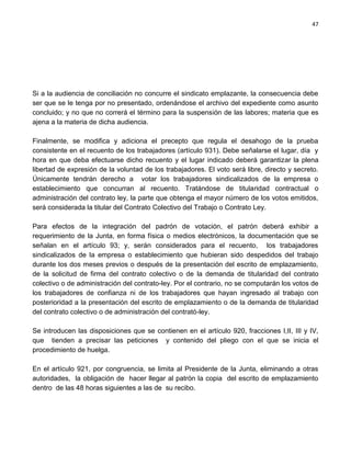 47




Si a la audiencia de conciliación no concurre el sindicato emplazante, la consecuencia debe
ser que se le tenga por no presentado, ordenándose el archivo del expediente como asunto
concluido; y no que no correrá el término para la suspensión de las labores; materia que es
ajena a la materia de dicha audiencia.

Finalmente, se modifica y adiciona el precepto que regula el desahogo de la prueba
consistente en el recuento de los trabajadores (artículo 931). Debe señalarse el lugar, día y
hora en que deba efectuarse dicho recuento y el lugar indicado deberá garantizar la plena
libertad de expresión de la voluntad de los trabajadores. El voto será libre, directo y secreto.
Únicamente tendrán derecho a votar los trabajadores sindicalizados de la empresa o
establecimiento que concurran al recuento. Tratándose de titularidad contractual o
administración del contrato ley, la parte que obtenga el mayor número de los votos emitidos,
será considerada la titular del Contrato Colectivo del Trabajo o Contrato Ley.

Para efectos de la integración del padrón de votación, el patrón deberá exhibir a
requerimiento de la Junta, en forma física o medios electrónicos, la documentación que se
señalan en el artículo 93; y, serán considerados para el recuento, los trabajadores
sindicalizados de la empresa o establecimiento que hubieran sido despedidos del trabajo
durante los dos meses previos o después de la presentación del escrito de emplazamiento,
de la solicitud de firma del contrato colectivo o de la demanda de titularidad del contrato
colectivo o de administración del contrato-ley. Por el contrario, no se computarán los votos de
los trabajadores de confianza ni de los trabajadores que hayan ingresado al trabajo con
posterioridad a la presentación del escrito de emplazamiento o de la demanda de titularidad
del contrato colectivo o de administración del contrató-ley.

Se introducen las disposiciones que se contienen en el artículo 920, fracciones I,II, III y IV,
que tienden a precisar las peticiones y contenido del pliego con el que se inicia el
procedimiento de huelga.

En el artículo 921, por congruencia, se limita al Presidente de la Junta, eliminando a otras
autoridades, la obligación de hacer llegar al patrón la copia del escrito de emplazamiento
dentro de las 48 horas siguientes a las de su recibo.
 