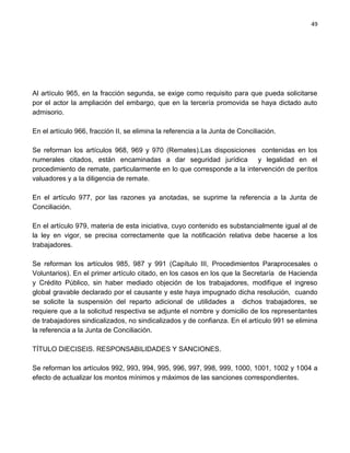 49




Al artículo 965, en la fracción segunda, se exige como requisito para que pueda solicitarse
por el actor la ampliación del embargo, que en la tercería promovida se haya dictado auto
admisorio.

En el artículo 966, fracción II, se elimina la referencia a la Junta de Conciliación.

Se reforman los artículos 968, 969 y 970 (Remates).Las disposiciones contenidas en los
numerales citados, están encaminadas a dar seguridad jurídica           y legalidad en el
procedimiento de remate, particularmente en lo que corresponde a la intervención de peritos
valuadores y a la diligencia de remate.

En el artículo 977, por las razones ya anotadas, se suprime la referencia a la Junta de
Conciliación.

En el artículo 979, materia de esta iniciativa, cuyo contenido es substancialmente igual al de
la ley en vigor, se precisa correctamente que la notificación relativa debe hacerse a los
trabajadores.

Se reforman los artículos 985, 987 y 991 (Capítulo III, Procedimientos Paraprocesales o
Voluntarios). En el primer artículo citado, en los casos en los que la Secretaría de Hacienda
y Crédito Público, sin haber mediado objeción de los trabajadores, modifique el ingreso
global gravable declarado por el causante y este haya impugnado dicha resolución, cuando
se solicite la suspensión del reparto adicional de utilidades a dichos trabajadores, se
requiere que a la solicitud respectiva se adjunte el nombre y domicilio de los representantes
de trabajadores sindicalizados, no sindicalizados y de confianza. En el artículo 991 se elimina
la referencia a la Junta de Conciliación.

TÍTULO DIECISEIS. RESPONSABILIDADES Y SANCIONES.

Se reforman los artículos 992, 993, 994, 995, 996, 997, 998, 999, 1000, 1001, 1002 y 1004 a
efecto de actualizar los montos mínimos y máximos de las sanciones correspondientes.
 