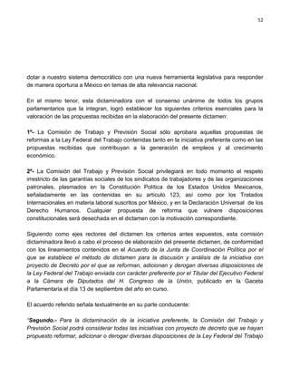 52




dotar a nuestro sistema democrático con una nueva herramienta legislativa para responder
de manera oportuna a México en temas de alta relevancia nacional.

En el mismo tenor, esta dictaminadora con el consenso unánime de todos los grupos
parlamentarios que la integran, logró establecer los siguientes criterios esenciales para la
valoración de las propuestas recibidas en la elaboración del presente dictamen:

1º- La Comisión de Trabajo y Previsión Social sólo aprobara aquellas propuestas de
reformas a la Ley Federal del Trabajo contenidas tanto en la iniciativa preferente como en las
propuestas recibidas que contribuyan a la generación de empleos y al crecimiento
económico.

2º- La Comisión del Trabajo y Previsión Social privilegiará en todo momento el respeto
irrestricto de las garantías sociales de los sindicatos de trabajadores y de las organizaciones
patronales, plasmados en la Constitución Política de los Estados Unidos Mexicanos,
señaladamente en las contenidas en su artículo 123, así como por los Tratados
Internacionales en materia laboral suscritos por México, y en la Declaración Universal de los
Derecho Humanos. Cualquier propuesta de reforma que vulnere disposiciones
constitucionales será desechada en el dictamen con la motivación correspondiente.

Siguiendo como ejes rectores del dictamen los criterios antes expuestos, esta comisión
dictaminadora llevó a cabo el proceso de elaboración del presente dictamen, de conformidad
con los lineamientos contenidos en el Acuerdo de la Junta de Coordinación Política por el
que se establece el método de dictamen para la discusión y análisis de la iniciativa con
proyecto de Decreto por el que se reforman, adicionan y derogan diversas disposiciones de
la Ley Federal del Trabajo enviada con carácter preferente por el Titular del Ejecutivo Federal
a la Cámara de Diputados del H. Congreso de la Unión, publicado en la Gaceta
Parlamentaria el día 13 de septiembre del año en curso.

El acuerdo referido señala textualmente en su parte conducente:

“Segundo.- Para la dictaminación de la iniciativa preferente, la Comisión del Trabajo y
Previsión Social podrá considerar todas las iniciativas con proyecto de decreto que se hayan
propuesto reformar, adicionar o derogar diversas disposiciones de la Ley Federal del Trabajo
 