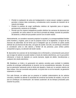 6




   •   Prohibir la realización de actos de hostigamiento o acoso sexual, castigar a quienes
       permitan o toleren tales conductas y considerarlas como causales de rescisión de la
       relación de trabajo.
   •   Prohibir la práctica de exigir certificados médicos de ingravidez para el ingreso,
       permanencia y ascenso en el empleo.
   •   Permitir que las mujeres trabajadoras puedan distribuir las semanas de descanso pre
       y postnatal, así como reducir en una hora la jornada de trabajo, durante los periodos
       de lactancia, a efecto de que puedan convivir con el recién nacido.

Adicionalmente, se considera necesario propiciar la equidad y la corresponsabilidad familiar
entre hombres y mujeres, para lo cual se propone incluir en la legislación, la figura de las
licencias de paternidad, de tal forma que el trabajador que se convierta en padre pueda
disfrutar de una licencia de diez días, con goce de sueldo. Con ello, se contribuye a fomentar
la conciliación entre la vida laboral y familiar de las personas, pues ambos padres
compartirán el gozo y la atención del recién nacido.

9. Aprovechar los avances de las tecnologías de la información y comunicación para prever
que el pago de salarios se pueda realizar a través de medios electrónicos, por lo que podrán
efectuarse a través de depósito en cuenta bancaria, tarjeta de débito, transferencias o
cualquier otro medio electrónico.

10. Establecer un límite a la generación de salarios vencidos para combatir la indebida
práctica de prolongar artificialmente la duración de los procedimientos laborales. Se prevé
que se generarán solamente entre la fecha del despido y hasta por un periodo máximo de
doce meses. Una vez concluido este periodo, si el juicio aún no se ha resuelto, se generaría
solamente un interés.

Con esta fórmula, se estima que se preserva el carácter indemnizatorio de los salarios
vencidos y también se atiende la necesidad de conservar las fuentes de empleo, a la par de
que se contribuye a la disminución -de manera sustancial- de los tiempos procesales para
resolver los juicios.
 