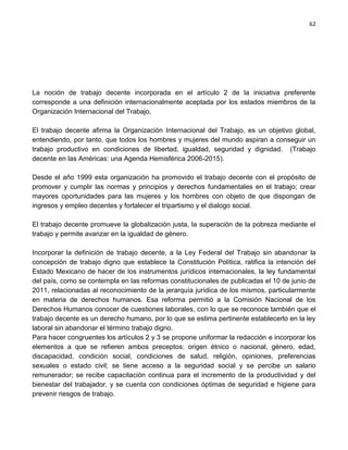 62




La noción de trabajo decente incorporada en el artículo 2 de la iniciativa preferente
corresponde a una definición internacionalmente aceptada por los estados miembros de la
Organización Internacional del Trabajo.

El trabajo decente afirma la Organización Internacional del Trabajo, es un objetivo global,
entendiendo, por tanto, que todos los hombres y mujeres del mundo aspiran a conseguir un
trabajo productivo en condiciones de libertad, igualdad, seguridad y dignidad. (Trabajo
decente en las Américas: una Agenda Hemisférica 2006-2015).

Desde el año 1999 esta organización ha promovido el trabajo decente con el propósito de
promover y cumplir las normas y principios y derechos fundamentales en el trabajo; crear
mayores oportunidades para las mujeres y los hombres con objeto de que dispongan de
ingresos y empleo decentes y fortalecer el tripartismo y el dialogo social.

El trabajo decente promueve la globalización justa, la superación de la pobreza mediante el
trabajo y permite avanzar en la igualdad de género.

Incorporar la definición de trabajo decente, a la Ley Federal del Trabajo sin abandonar la
concepción de trabajo digno que establece la Constitución Política, ratifica la intención del
Estado Mexicano de hacer de los instrumentos jurídicos internacionales, la ley fundamental
del país, como se contempla en las reformas constitucionales de publicadas el 10 de junio de
2011, relacionadas al reconocimiento de la jerarquía jurídica de los mismos, particularmente
en materia de derechos humanos. Esa reforma permitió a la Comisión Nacional de los
Derechos Humanos conocer de cuestiones laborales, con lo que se reconoce también que el
trabajo decente es un derecho humano, por lo que se estima pertinente establecerlo en la ley
laboral sin abandonar el término trabajo digno.
Para hacer congruentes los artículos 2 y 3 se propone uniformar la redacción e incorporar los
elementos a que se refieren ambos preceptos: origen étnico o nacional, género, edad,
discapacidad, condición social, condiciones de salud, religión, opiniones, preferencias
sexuales o estado civil; se tiene acceso a la seguridad social y se percibe un salario
remunerador; se recibe capacitación continua para el incremento de la productividad y del
bienestar del trabajador, y se cuenta con condiciones óptimas de seguridad e higiene para
prevenir riesgos de trabajo.
 