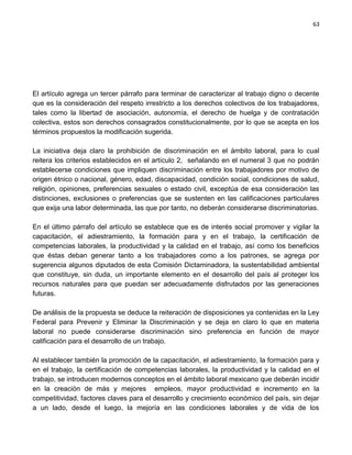 63




El artículo agrega un tercer párrafo para terminar de caracterizar al trabajo digno o decente
que es la consideración del respeto irrestricto a los derechos colectivos de los trabajadores,
tales como la libertad de asociación, autonomía, el derecho de huelga y de contratación
colectiva, estos son derechos consagrados constitucionalmente, por lo que se acepta en los
términos propuestos la modificación sugerida.

La iniciativa deja claro la prohibición de discriminación en el ámbito laboral, para lo cual
reitera los criterios establecidos en el artículo 2, señalando en el numeral 3 que no podrán
establecerse condiciones que impliquen discriminación entre los trabajadores por motivo de
origen étnico o nacional, género, edad, discapacidad, condición social, condiciones de salud,
religión, opiniones, preferencias sexuales o estado civil, exceptúa de esa consideración las
distinciones, exclusiones o preferencias que se sustenten en las calificaciones particulares
que exija una labor determinada, las que por tanto, no deberán considerarse discriminatorias.

En el último párrafo del artículo se establece que es de interés social promover y vigilar la
capacitación, el adiestramiento, la formación para y en el trabajo, la certificación de
competencias laborales, la productividad y la calidad en el trabajo, así como los beneficios
que éstas deban generar tanto a los trabajadores como a los patrones, se agrega por
sugerencia algunos diputados de esta Comisión Dictaminadora, la sustentabilidad ambiental
que constituye, sin duda, un importante elemento en el desarrollo del país al proteger los
recursos naturales para que puedan ser adecuadamente disfrutados por las generaciones
futuras.

De análisis de la propuesta se deduce la reiteración de disposiciones ya contenidas en la Ley
Federal para Prevenir y Eliminar la Discriminación y se deja en claro lo que en materia
laboral no puede considerarse discriminación sino preferencia en función de mayor
calificación para el desarrollo de un trabajo.

Al establecer también la promoción de la capacitación, el adiestramiento, la formación para y
en el trabajo, la certificación de competencias laborales, la productividad y la calidad en el
trabajo, se introducen modernos conceptos en el ámbito laboral mexicano que deberán incidir
en la creación de más y mejores empleos, mayor productividad e incremento en la
competitividad, factores claves para el desarrollo y crecimiento económico del país, sin dejar
a un lado, desde el luego, la mejoría en las condiciones laborales y de vida de los
 