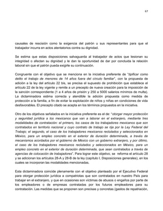 67




causales de rescisión como la exigencia del patrón u sus representantes para que el
trabajador incurra en actos atentatorios contra su dignidad.

Se estima que estas disposiciones salvaguarda al trabajador de actos que lesionan su
integridad o afectan su dignidad y le dan la oportunidad de dar por concluida la relación
laboral sin que el patrón pueda exigirle su continuación.

Congruente con el objetivo que se menciona en la iniciativa preferente de “tipificar como
delito el trabajo de menores de 14 años fuera del círculo familiar”, con la propuesta de
adición a la ley del artículo 22 bis, se precisa el supuesto de prohibición que establece el
artículo 22 de la ley vigente y remite a un precepto de nueva creación para la imposición de
la sanción correspondiente (1 a 4 años de prisión y 250 a 5000 salarios mínimos de multa).
La dictaminadora estima correcta y atendible la adición propuesta como medida de
protección a la familia, a fin de evitar la explotación de niños y niñas en condiciones de vida
desfavorables. El precepto citado se acepta en los términos propuestos en la iniciativa.

Otro de los objetivos señalados en la iniciativa preferente es el de: “otorgar mayor protección
y seguridad jurídica a los mexicanos que van a laborar en el extranjero, mediante tres
modalidades de contratación: el primero, los casos de los trabajadores mexicanos que son
contratados en territorio nacional y cuyo contrato de trabajo se rija por la Ley Federal del
Trabajo; el segundo, el caso de los trabajadores mexicanos reclutados y seleccionados en
México, para un empleo concreto en el exterior de duración determinada, a través de
mecanismos acordados por el gobierno de México con un gobierno extranjero, y por último,
el caso de los trabajadores mexicanos reclutados y seleccionados en México, para un
empleo concreto en el exterior de duración determinada, que sean contratados a través de
agencias de colocación de trabajadores”. Para lograr este objetivo, se reforma el artículo 28
y se adicionan los artículos 28-A y 28-B de la ley (capítulo I, Disposiciones generales), en los
cuales se incorporan las modalidades mencionadas.

Esta dictaminadora coincide plenamente con el objetivo planteado por el Ejecutivo Federal
para otorgar protección jurídica a compatriotas que son contratados en nuestro País para
trabajar en el extranjero, y que en ocasiones son víctimas de abusos o engaños por parte de
los empleadores o de empresas contratadas por los futuros empleadores para su
contratación. Las medidas que se proponen son precisas y concretas (gastos de repatriación,
 