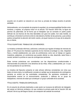 73




acuerdo con el patrón se reducirá en una hora su jornada de trabajo durante el período
señalado.

Adicionalmente, con el propósito de propiciar la equidad y la corresponsabilidad familiar entre
hombres y mujeres, se propone incluir en el artículo 132 fracción XXVII Bis, la figura de
permiso de paternidad, de tal forma que el trabajador que se convierta en padre pueda
disfrutar de una licencia de tres días laborables con goce de sueldo. Con esta medida, se
contribuye a fomentar la armonía entre la vida laboral y familiar de las personas, pues ambos
padres compartirán la atención del recién nacido y de igual manera en el caso de la adopción
de un infante.

TÍTULO QUINTO BIS. TRABAJO DE LOS MENORES.

La iniciativa contempla reformas y adiciones a artículos que regulan el trabajo de menores de
edad, el 175 procura los intereses superiores de los menores al proteger su vida, integridad
física y mental estableciendo una serie de prohibiciones como son el trabajo en lugares
insalubres, peligrosos, en condiciones que puedan afectar su vida, desarrollo, salud física o
mental, también lo prohíbe en caso de contingencias sanitarias.

Estas normas protectoras son consistentes con las disposiciones constitucionales e
internacionales de protección a los derechos de los niñas, niñas y adolescentes, por lo que
son de aprobarse en sus términos.

La iniciativa del Ejecutivo presenta en este artículo reformas consistentes con otros que
tratan el mismo tema, la modificación consiste en señalar que la declaratoria de contingencia
sanitaria se emitirá por las autoridades competentes. De aprobarse constituirán un
trascendente avance en el reconocimiento, protección y defensa de un grupo de
trabajadores, menores de edad que constituyen un grupo vulnerable de la sociedad.

TÍTULO SEXTO. TRABAJOS ESPECIALES.

En el conjunto de artículos destinados a este sector se incorpora de definición de trabajador
del campo en términos similares a la que contiene la primera parte del la fracción XIX del
artículo 5 de la Ley del Seguro Social, con excepción del carácter de eventual.
 